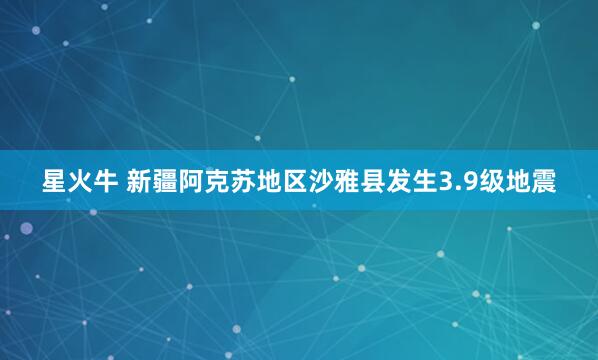 星火牛 新疆阿克苏地区沙雅县发生3.9级地震