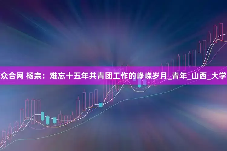 众合网 杨宗：难忘十五年共青团工作的峥嵘岁月_青年_山西_大学