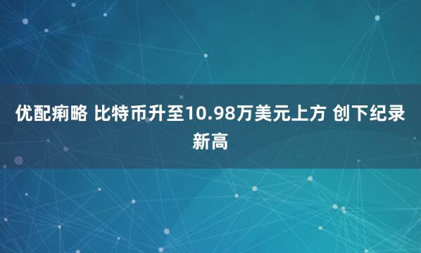 优配痢略 比特币升至10.98万美元上方 创下纪录新高
