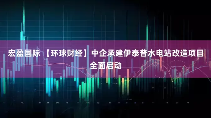宏盈国际 【环球财经】中企承建伊泰普水电站改造项目全面启动