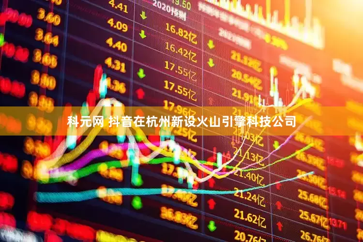 科元网 抖音在杭州新设火山引擎科技公司