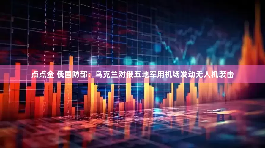 点点金 俄国防部：乌克兰对俄五地军用机场发动无人机袭击