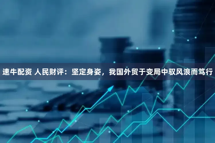 速牛配资 人民财评：坚定身姿，我国外贸于变局中驭风浪而笃行