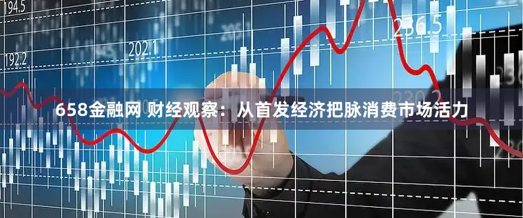 658金融网 财经观察：从首发经济把脉消费市场活力