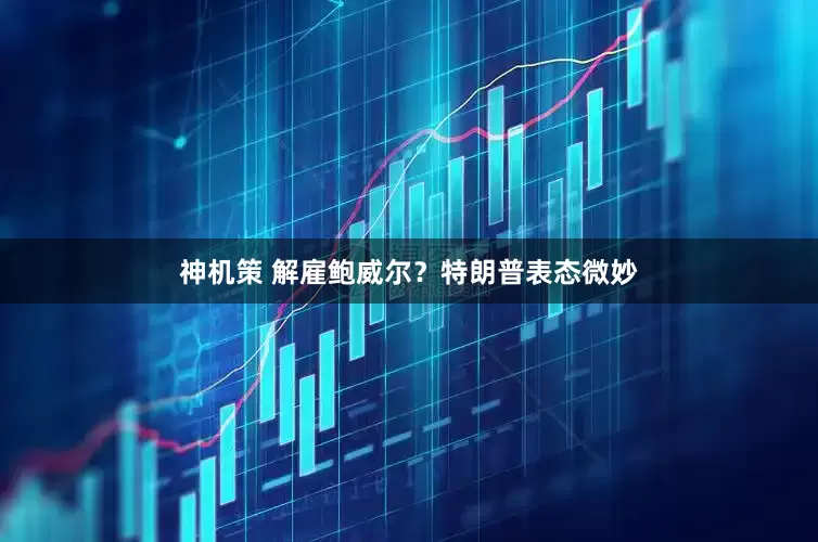 神机策 解雇鲍威尔？特朗普表态微妙