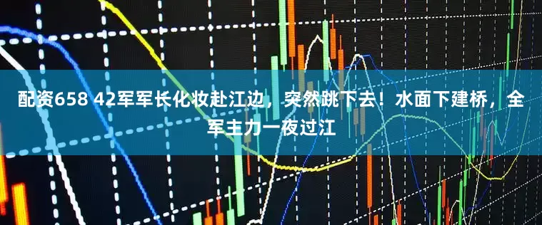 配资658 42军军长化妆赴江边，突然跳下去！水面下建桥，全军主力一夜过江