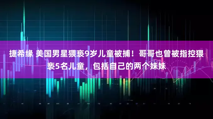 捷希缘 美国男星猥亵9岁儿童被捕！哥哥也曾被指控猥亵5名儿童，包括自己的两个妹妹